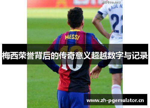梅西荣誉背后的传奇意义超越数字与记录 梅西荣誉背后的传奇意义超越数字与记录