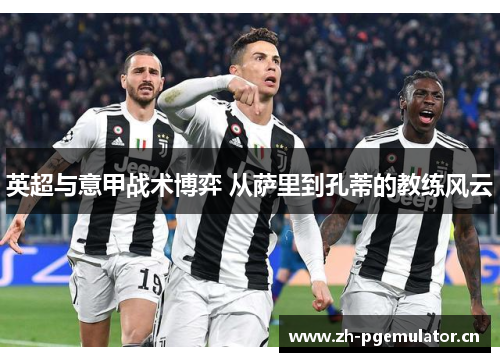 英超与意甲战术博弈 从萨里到孔蒂的教练风云 英超与意甲战术博弈 从萨里到孔蒂的教练风云