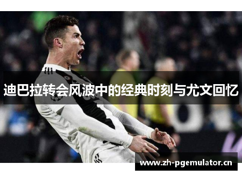 迪巴拉转会风波中的经典时刻与尤文回忆