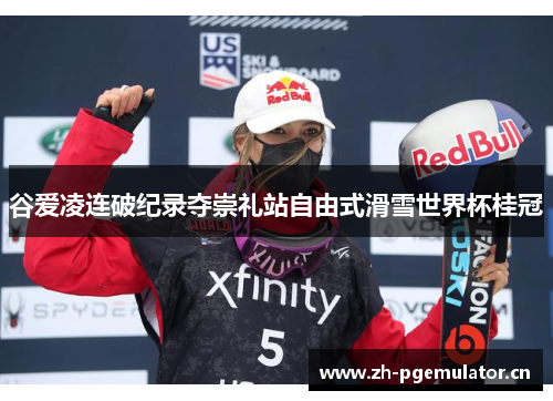 谷爱凌连破纪录夺崇礼站自由式滑雪世界杯桂冠
