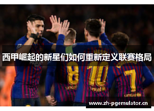 西甲崛起的新星们如何重新定义联赛格局 西甲崛起的新星们如何重新定义联赛格局