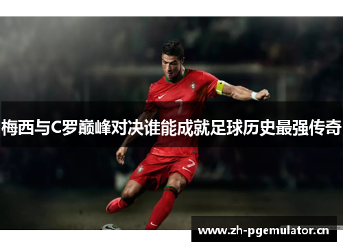 梅西与C罗巅峰对决谁能成就足球历史最强传奇