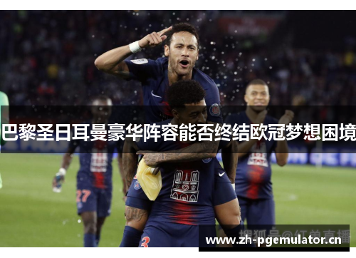 巴黎圣日耳曼豪华阵容能否终结欧冠梦想困境