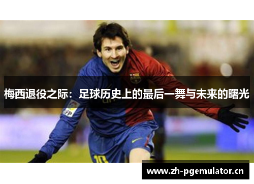 梅西退役之际:足球历史上的最后一舞与未来的曙光 梅西退役之际:足球历史上的最后一舞与未来的曙光