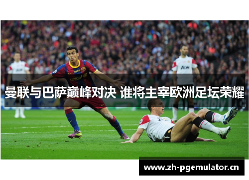 曼联与巴萨巅峰对决 谁将主宰欧洲足坛荣耀