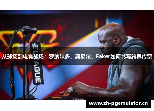 从球场到电竞战场:罗纳尔多、奥尼尔、Faker如何书写跨界传奇 从球场到电竞战场:罗纳尔多、奥尼尔、Faker如何书写跨界传奇