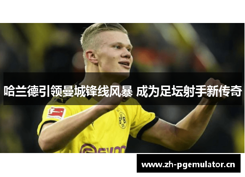 哈兰德引领曼城锋线风暴 成为足坛射手新传奇 哈兰德引领曼城锋线风暴 成为足坛射手新传奇