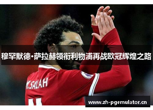 穆罕默德·萨拉赫领衔利物浦再战欧冠辉煌之路 穆罕默德·萨拉赫领衔利物浦再战欧冠辉煌之路