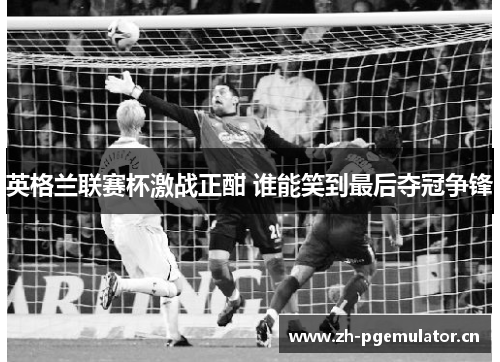 英格兰联赛杯激战正酣 谁能笑到最后夺冠争锋 英格兰联赛杯激战正酣 谁能笑到最后夺冠争锋
