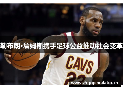 勒布朗·詹姆斯携手足球公益推动社会变革 勒布朗·詹姆斯携手足球公益推动社会变革