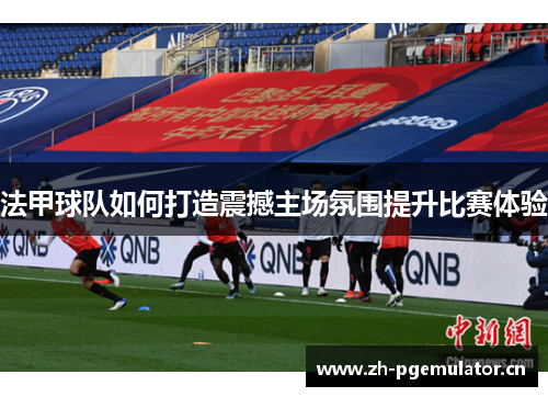 法甲球队如何打造震撼主场氛围提升比赛体验 法甲球队如何打造震撼主场氛围提升比赛体验