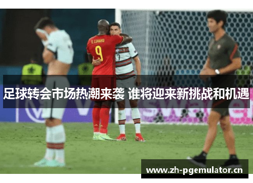 足球转会市场热潮来袭 谁将迎来新挑战和机遇