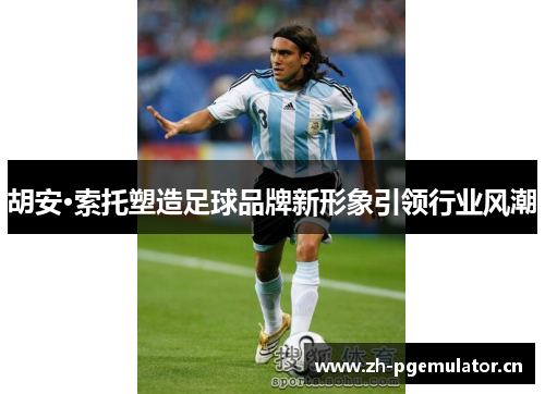 胡安·索托塑造足球品牌新形象引领行业风潮 胡安·索托塑造足球品牌新形象引领行业风潮